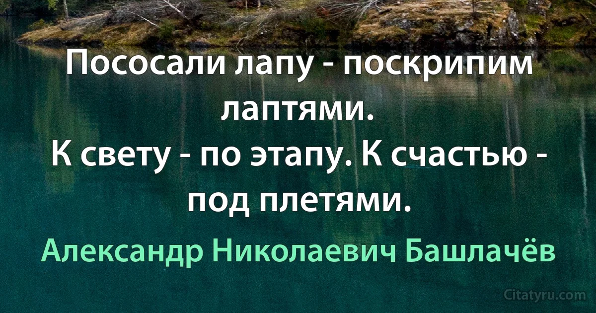 Пососали лапу - поскрипим лаптями.
К свету - по этапу. К счастью - под плетями. (Александр Николаевич Башлачёв)