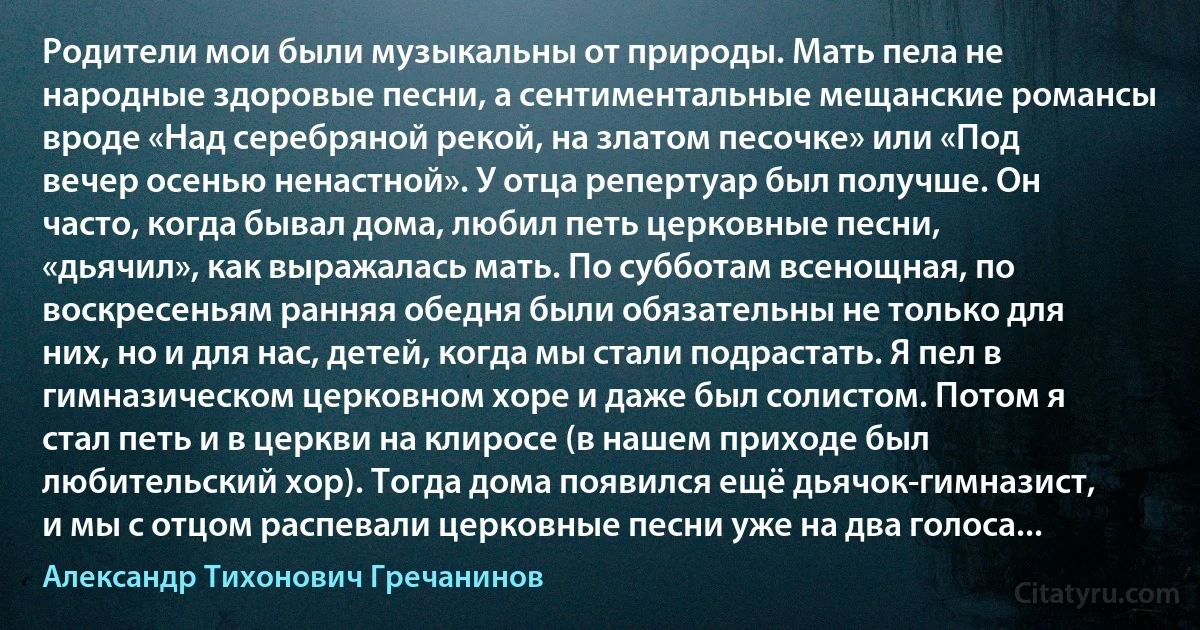 Родители мои были музыкальны от природы. Мать пела не народные здоровые песни, а сентиментальные мещанские романсы вроде «Над серебряной рекой, на златом песочке» или «Под вечер осенью ненастной». У отца репертуар был получше. Он часто, когда бывал дома, любил петь церковные песни, «дьячил», как выражалась мать. По субботам всенощная, по воскресеньям ранняя обедня были обязательны не только для них, но и для нас, детей, когда мы стали подрастать. Я пел в гимназическом церковном хоре и даже был солистом. Потом я стал петь и в церкви на клиросе (в нашем приходе был любительский хор). Тогда дома появился ещё дьячок-гимназист, и мы с отцом распевали церковные песни уже на два голоса... (Александр Тихонович Гречанинов)