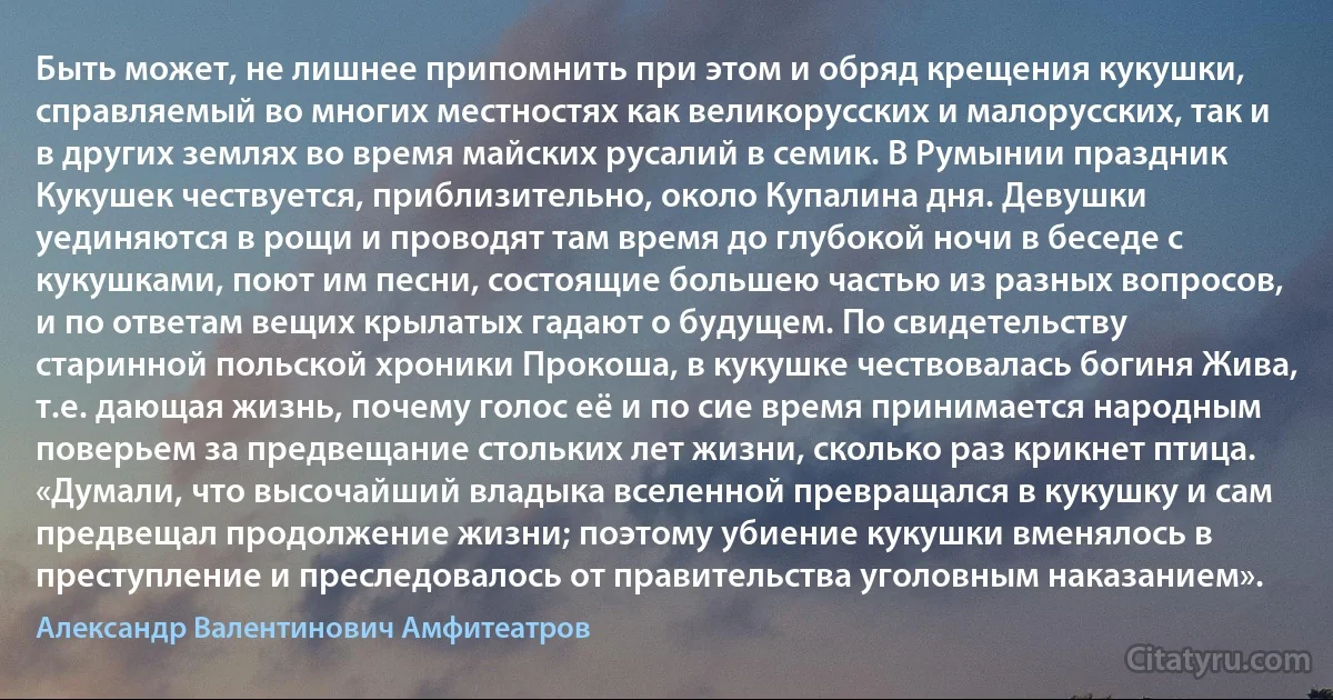 Быть может, не лишнее припомнить при этом и обряд крещения кукушки, справляемый во многих местностях как великорусских и малорусских, так и в других землях во время майских русалий в семик. В Румынии праздник Кукушек чествуется, приблизительно, около Купалина дня. Девушки уединяются в рощи и проводят там время до глубокой ночи в беседе с кукушками, поют им песни, состоящие большею частью из разных вопросов, и по ответам вещих крылатых гадают о будущем. По свидетельству старинной польской хроники Прокоша, в кукушке чествовалась богиня Жива, т.е. дающая жизнь, почему голос её и по сие время принимается народным поверьем за предвещание стольких лет жизни, сколько раз крикнет птица. «Думали, что высочайший владыка вселенной превращался в кукушку и сам предвещал продолжение жизни; поэтому убиение кукушки вменялось в преступление и преследовалось от правительства уголовным наказанием». (Александр Валентинович Амфитеатров)