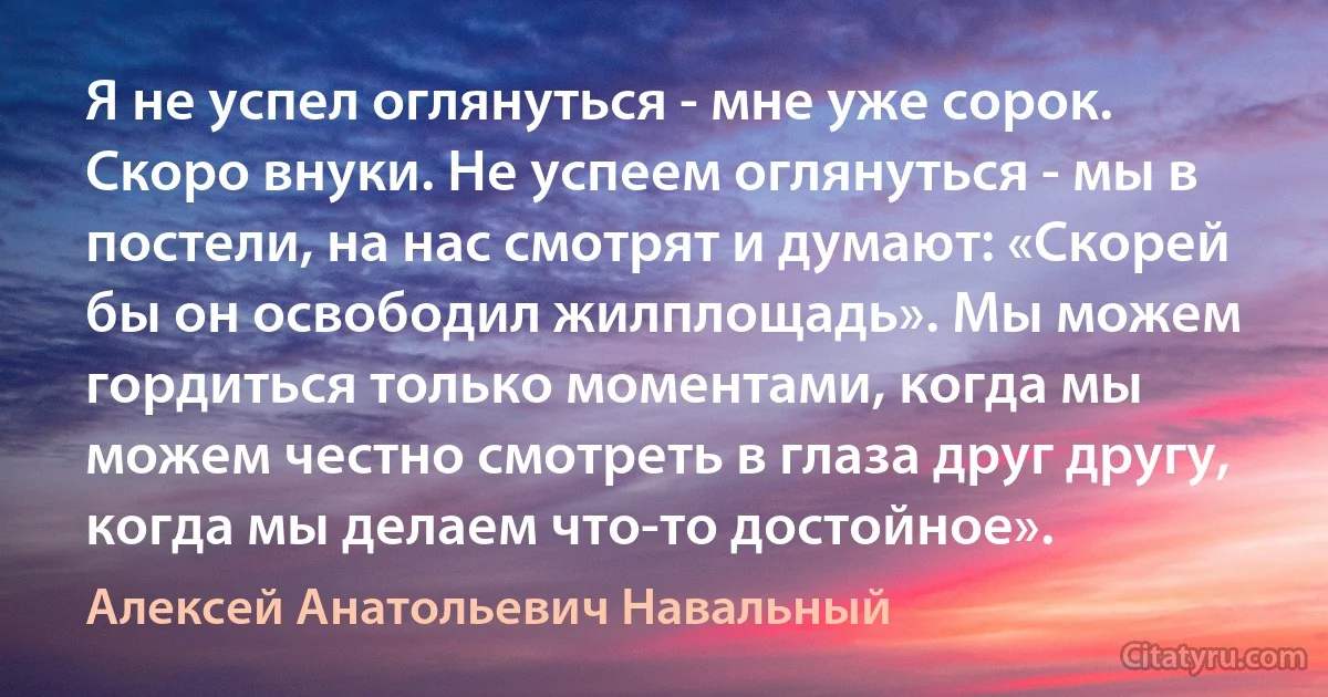 Я не успел оглянуться - мне уже сорок. Скоро внуки. Не успеем оглянуться - мы в постели, на нас смотрят и думают: «Скорей бы он освободил жилплощадь». Мы можем гордиться только моментами, когда мы можем честно смотреть в глаза друг другу, когда мы делаем что-то достойное». (Алексей Анатольевич Навальный)