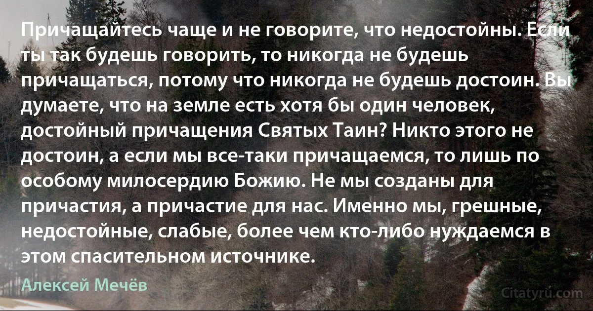 Причащайтесь чаще и не говорите, что недостойны. Если ты так будешь говорить, то никогда не будешь причащаться, потому что никогда не будешь достоин. Вы думаете, что на земле есть хотя бы один человек, достойный причащения Святых Таин? Никто этого не достоин, а если мы все-таки причащаемся, то лишь по особому милосердию Божию. Не мы созданы для причастия, а причастие для нас. Именно мы, грешные, недостойные, слабые, более чем кто-либо нуждаемся в этом спасительном источнике. (Алексей Мечёв)