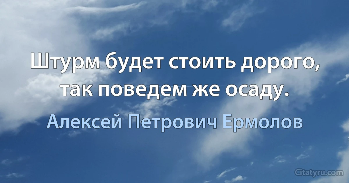 Штурм будет стоить дорого, так поведем же осаду. (Алексей Петрович Ермолов)