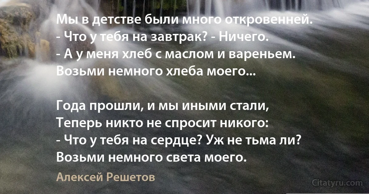 Мы в детстве были много откровенней. 
- Что у тебя на завтрак? - Ничего. 
- А у меня хлеб с маслом и вареньем. 
Возьми немного хлеба моего... 

Года прошли, и мы иными стали, 
Теперь никто не спросит никого: 
- Что у тебя на сердце? Уж не тьма ли? 
Возьми немного света моего. (Алексей Решетов)