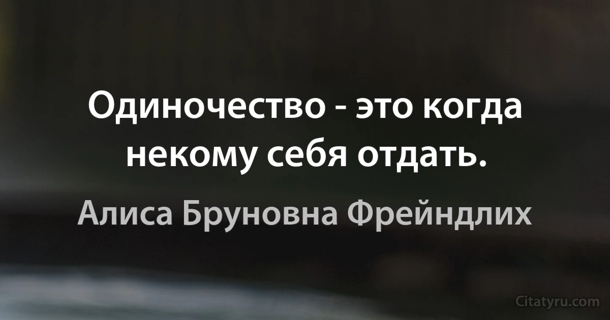 Одиночество - это когда некому себя отдать. (Алиса Бруновна Фрейндлих)