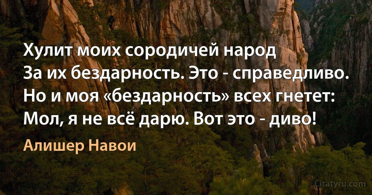 Хулит моих сородичей народ
За их бездарность. Это - справедливо.
Но и моя «бездарность» всех гнетет:
Мол, я не всё дарю. Вот это - диво! (Алишер Навои)