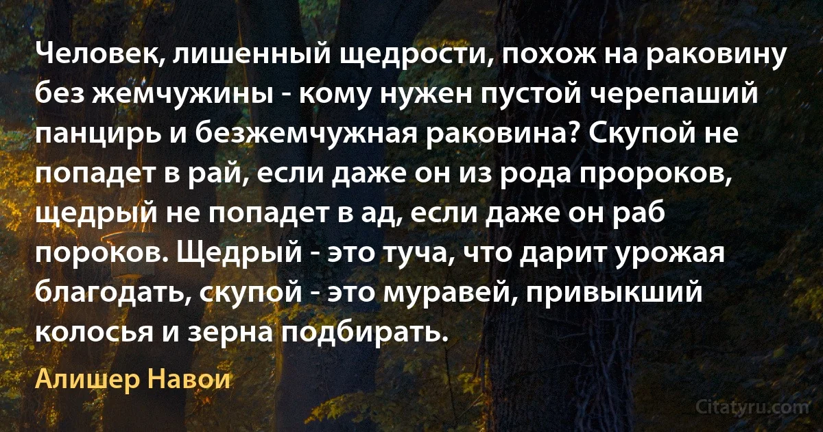 Человек, лишенный щедрости, похож на раковину без жемчужины - кому нужен пустой черепаший панцирь и безжемчужная раковина? Скупой не попадет в рай, если даже он из рода пророков, щедрый не попадет в ад, если даже он раб пороков. Щедрый - это туча, что дарит урожая благодать, скупой - это муравей, привыкший колосья и зерна подбирать. (Алишер Навои)