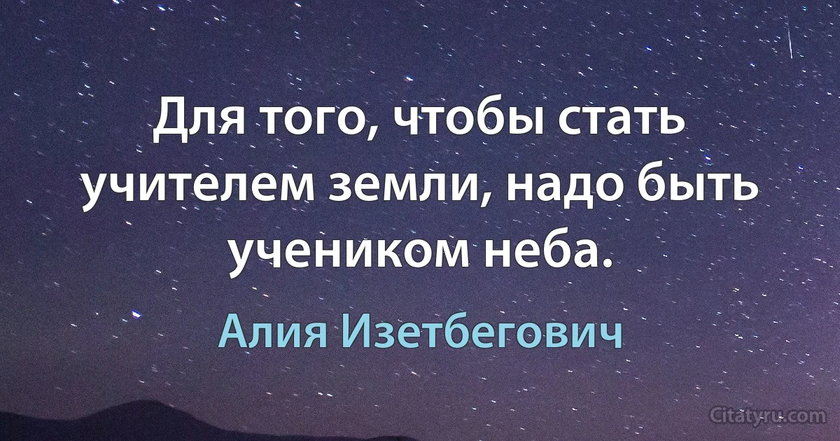 Для того, чтобы стать учителем земли, надо быть учеником неба. (Алия Изетбегович)