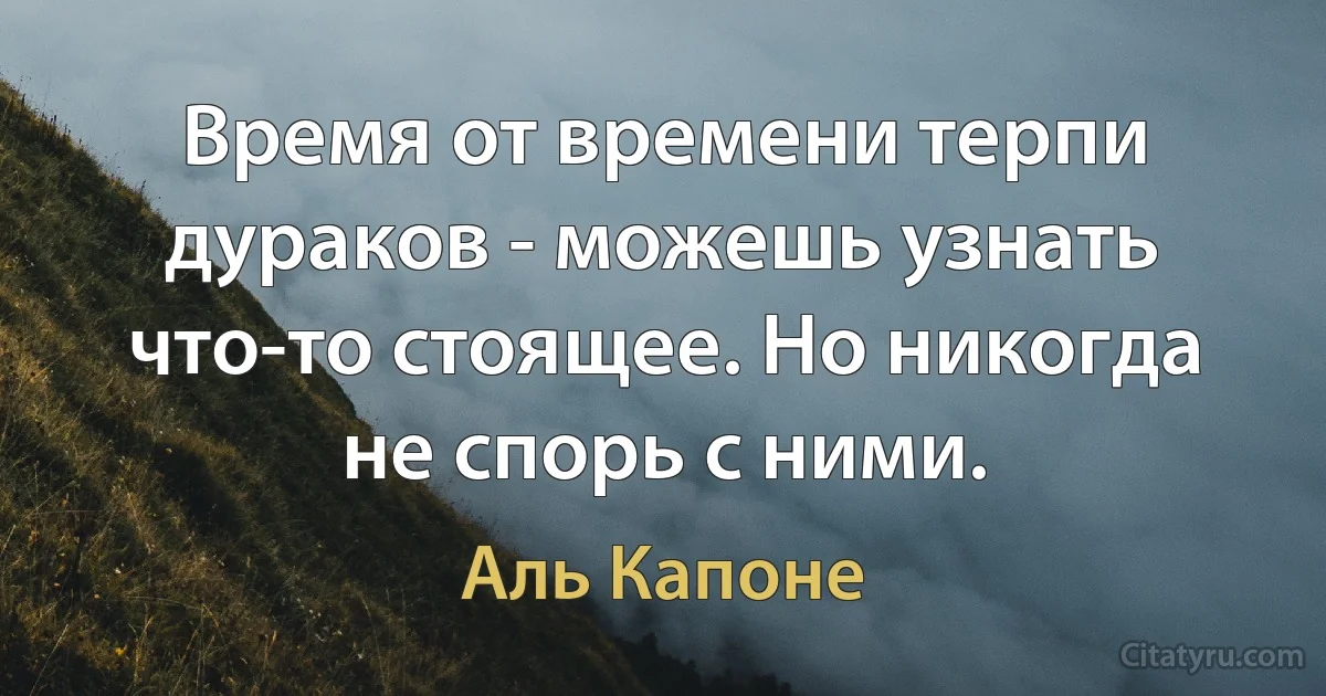 Время от времени терпи дураков - можешь узнать что-то стоящее. Но никогда не спорь с ними. (Аль Капоне)