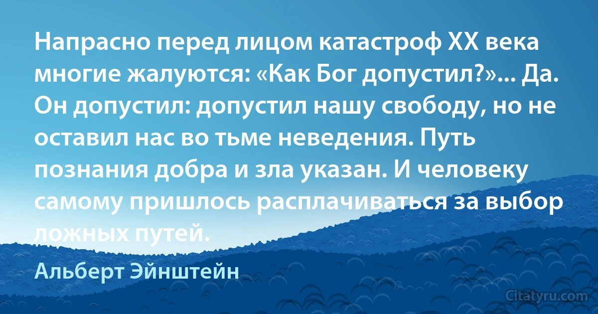 Напрасно перед лицом катастроф XX века многие жалуются: «Как Бог допустил?»... Да. Он допустил: допустил нашу свободу, но не оставил нас во тьме неведения. Путь познания добра и зла указан. И человеку самому пришлось расплачиваться за выбор ложных путей. (Альберт Эйнштейн)