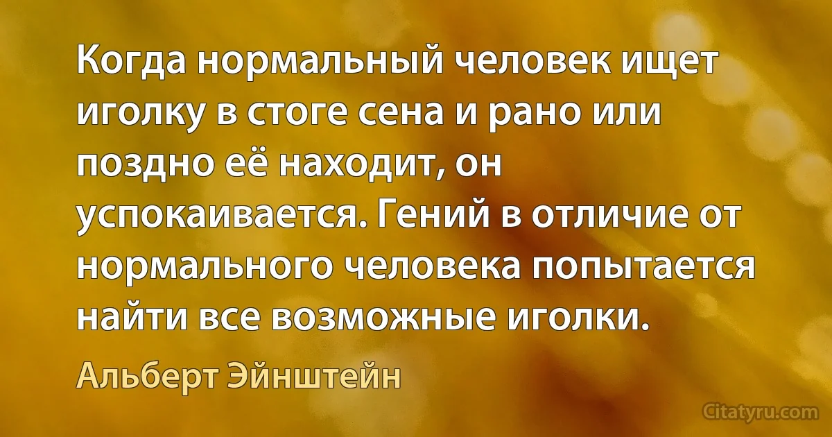 Когда нормальный человек ищет иголку в стоге сена и рано или поздно её находит, он успокаивается. Гений в отличие от нормального человека попытается найти все возможные иголки. (Альберт Эйнштейн)