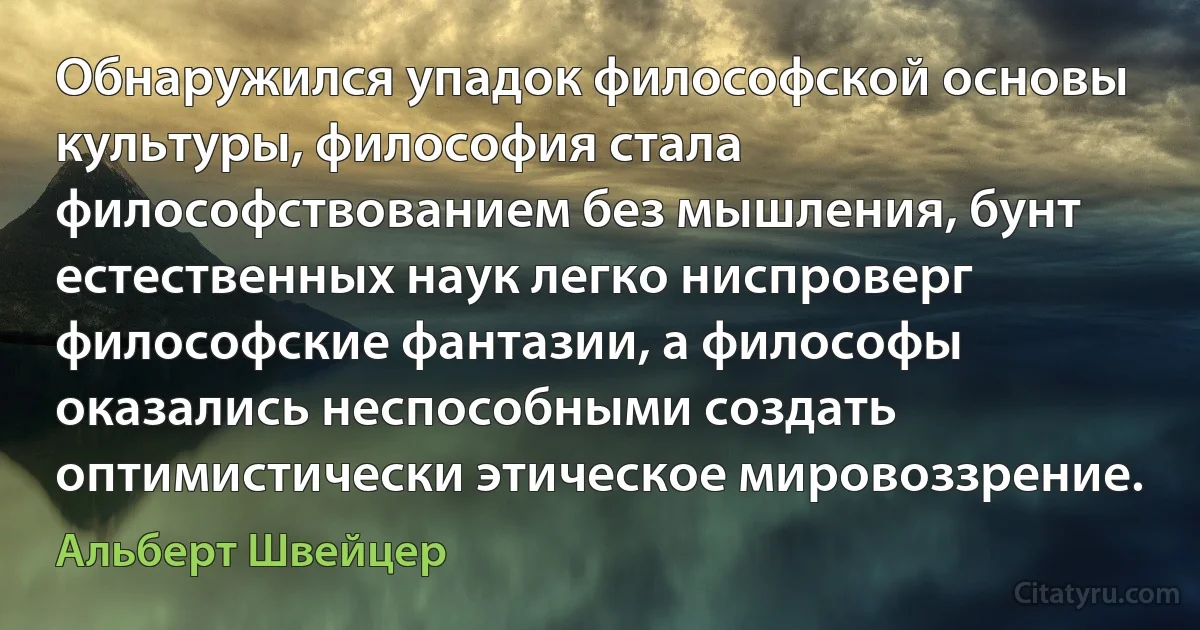 Обнаружился упадок философской основы культуры, философия стала философствованием без мышления, бунт естественных наук легко ниспроверг философские фантазии, а философы оказались неспособными создать оптимистически этическое мировоззрение. (Альберт Швейцер)