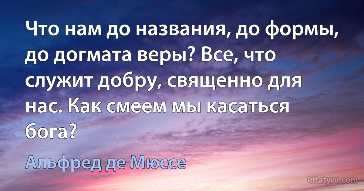 Что нам до названия, до формы, до догмата веры? Все, что служит добру, священно для нас. Как смеем мы касаться бога? (Альфред де Мюссе)