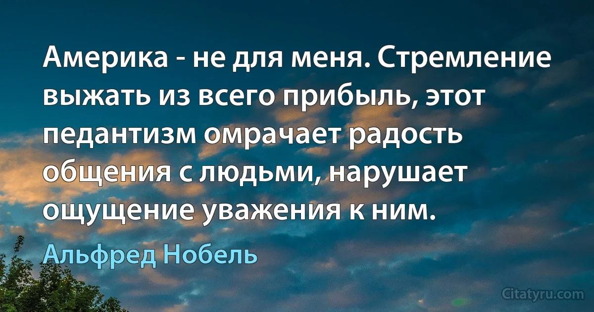 Америка - не для меня. Стремление выжать из всего прибыль, этот педантизм омрачает радость общения с людьми, нарушает ощущение уважения к ним. (Альфред Нобель)