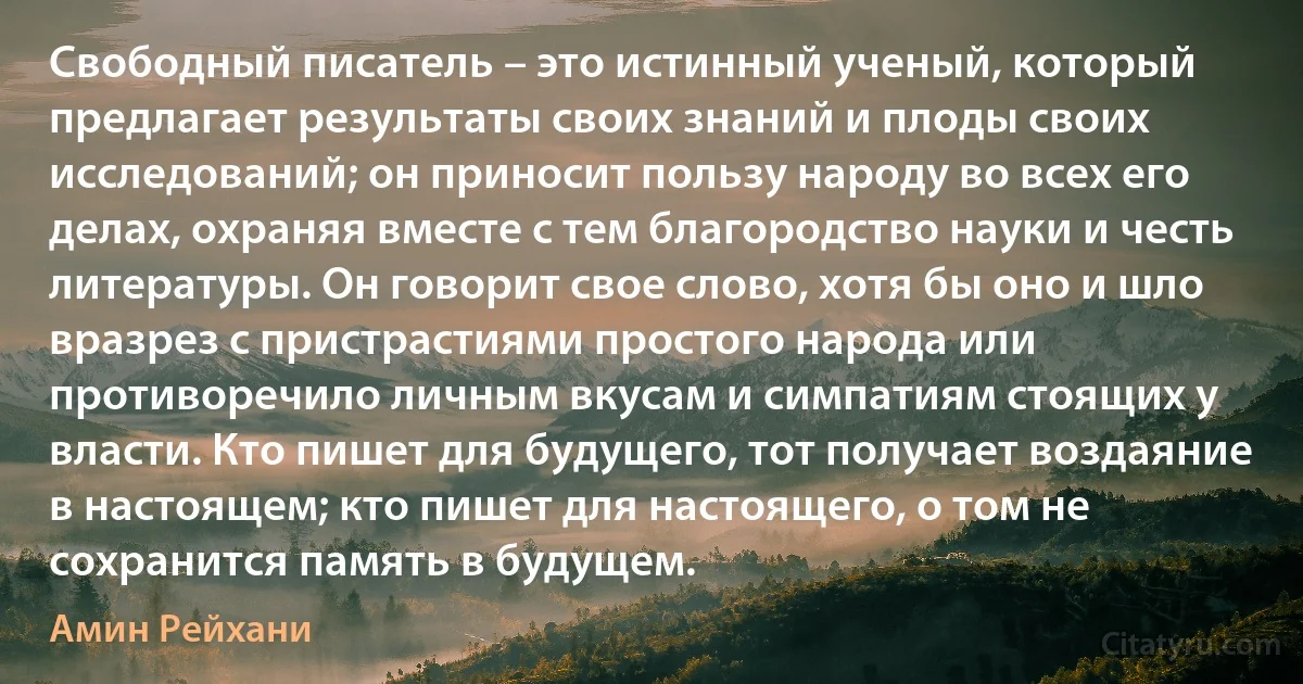 Свободный писатель – это истинный ученый, который предлагает результаты своих знаний и плоды своих исследований; он приносит пользу народу во всех его делах, охраняя вместе с тем благородство науки и честь литературы. Он говорит свое слово, хотя бы оно и шло вразрез с пристрастиями простого народа или противоречило личным вкусам и симпатиям стоящих у власти. Кто пишет для будущего, тот получает воздаяние в настоящем; кто пишет для настоящего, о том не сохранится память в будущем. (Амин Рейхани)