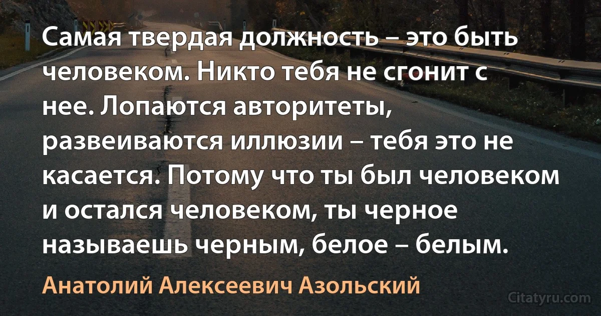 Самая твердая должность – это быть человеком. Никто тебя не сгонит с нее. Лопаются авторитеты, развеиваются иллюзии – тебя это не касается. Потому что ты был человеком и остался человеком, ты черное называешь черным, белое – белым. (Анатолий Алексеевич Азольский)