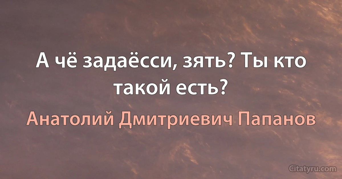 А чё задаёсси, зять? Ты кто такой есть? (Анатолий Дмитриевич Папанов)