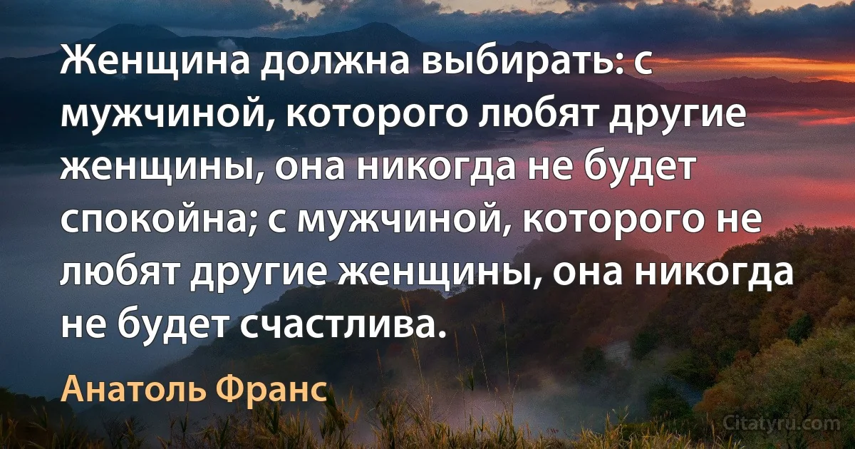 Женщина должна выбирать: с мужчиной, которого любят другие женщины, она никогда не будет спокойна; с мужчиной, которого не любят другие женщины, она никогда не будет счастлива. (Анатоль Франс)