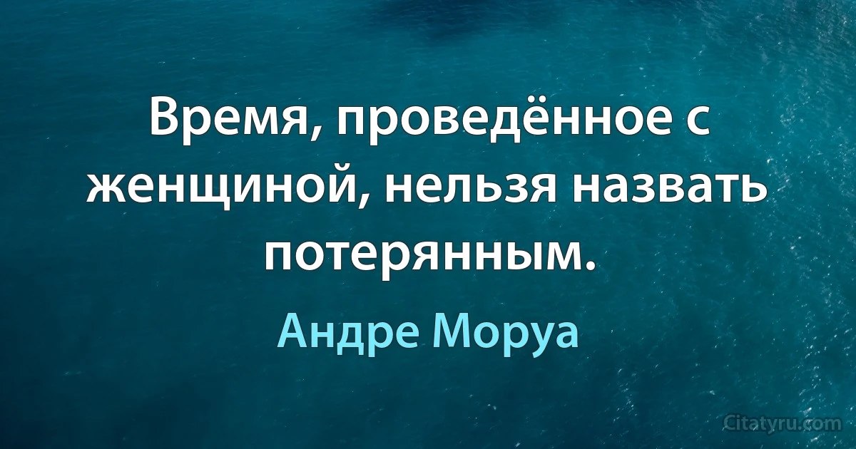 Время, проведённое с женщиной, нельзя назвать потерянным. (Андре Моруа)