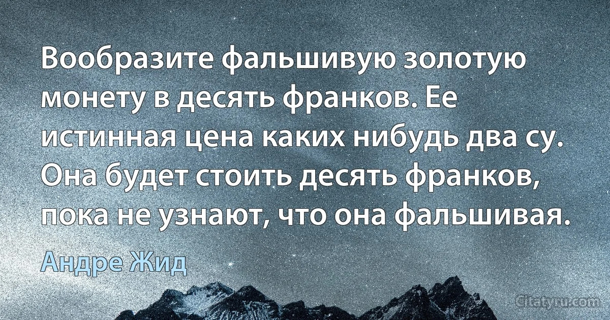 Вообразите фальшивую золотую монету в десять франков. Ее истинная цена каких нибудь два су. Она будет стоить десять франков, пока не узнают, что она фальшивая. (Андре Жид)