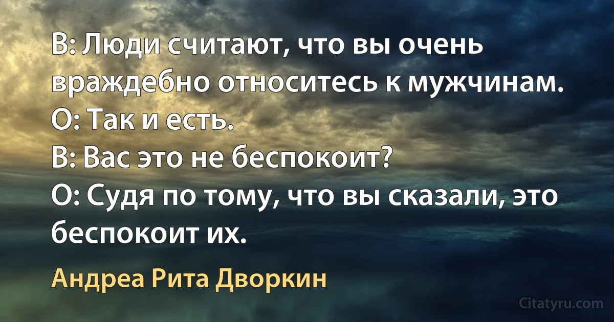 В: Люди считают, что вы очень враждебно относитесь к мужчинам.
О: Так и есть.
В: Вас это не беспокоит?
О: Судя по тому, что вы сказали, это беспокоит их. (Андреа Рита Дворкин)