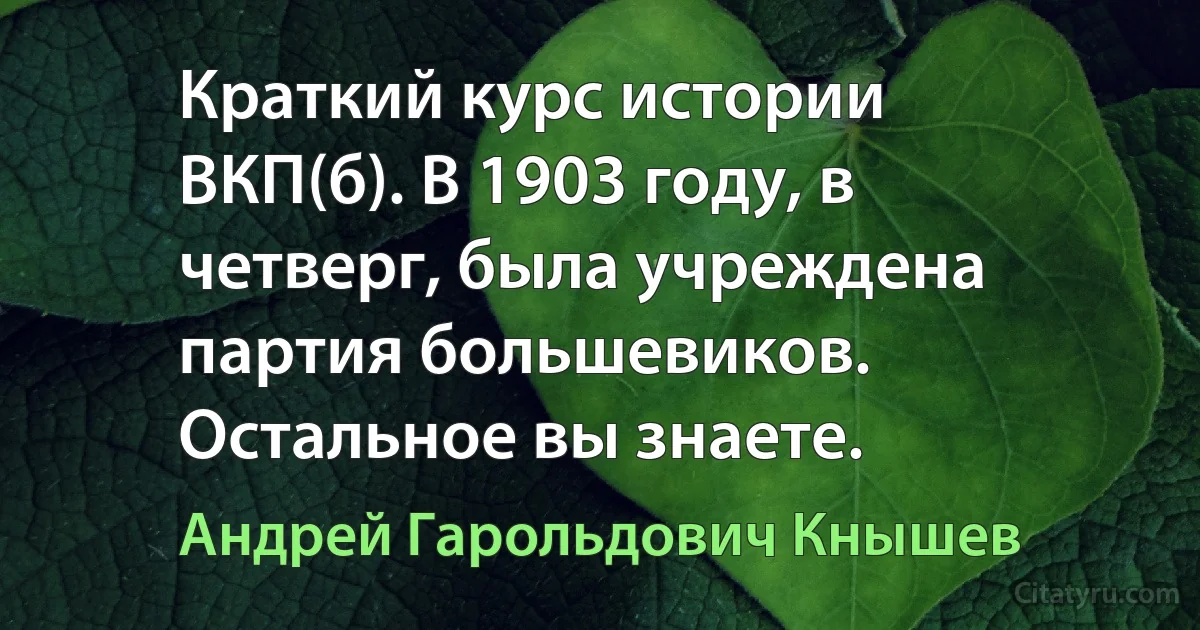 Краткий курс истории ВКП(б). В 1903 году, в четверг, была учреждена партия большевиков. Остальное вы знаете. (Андрей Гарольдович Кнышев)