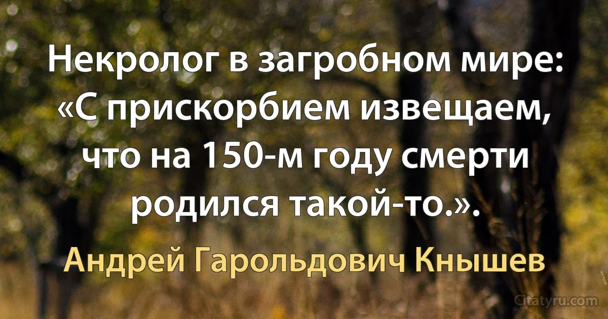 Некролог в загробном мире: «С прискорбием извещаем, что на 150-м году смерти родился такой-то.». (Андрей Гарольдович Кнышев)