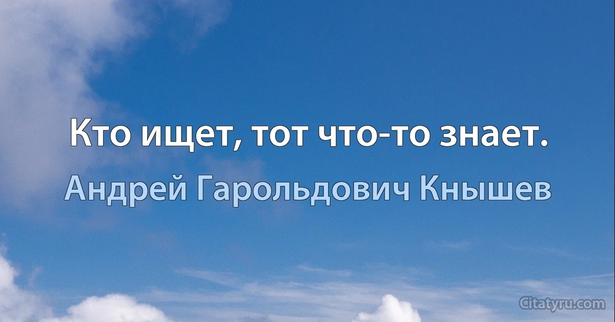 Кто ищет, тот что-то знает. (Андрей Гарольдович Кнышев)