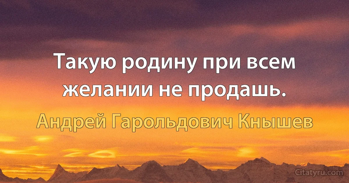 Такую родину при всем желании не продашь. (Андрей Гарольдович Кнышев)