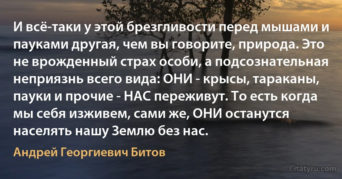 И всё-таки у этой брезгливости перед мышами и пауками другая, чем вы говорите, природа. Это не врожденный страх особи, а подсознательная неприязнь всего вида: ОНИ - крысы, тараканы, пауки и прочие - НАС переживут. То есть когда мы себя изживем, сами же, ОНИ останутся населять нашу Землю без нас. (Андрей Георгиевич Битов)