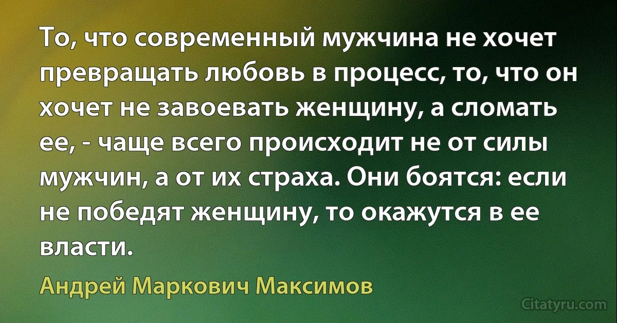 То, что современный мужчина не хочет превращать любовь в процесс, то, что он хочет не завоевать женщину, а сломать ее, - чаще всего происходит не от силы мужчин, а от их страха. Они боятся: если не победят женщину, то окажутся в ее власти. (Андрей Маркович Максимов)