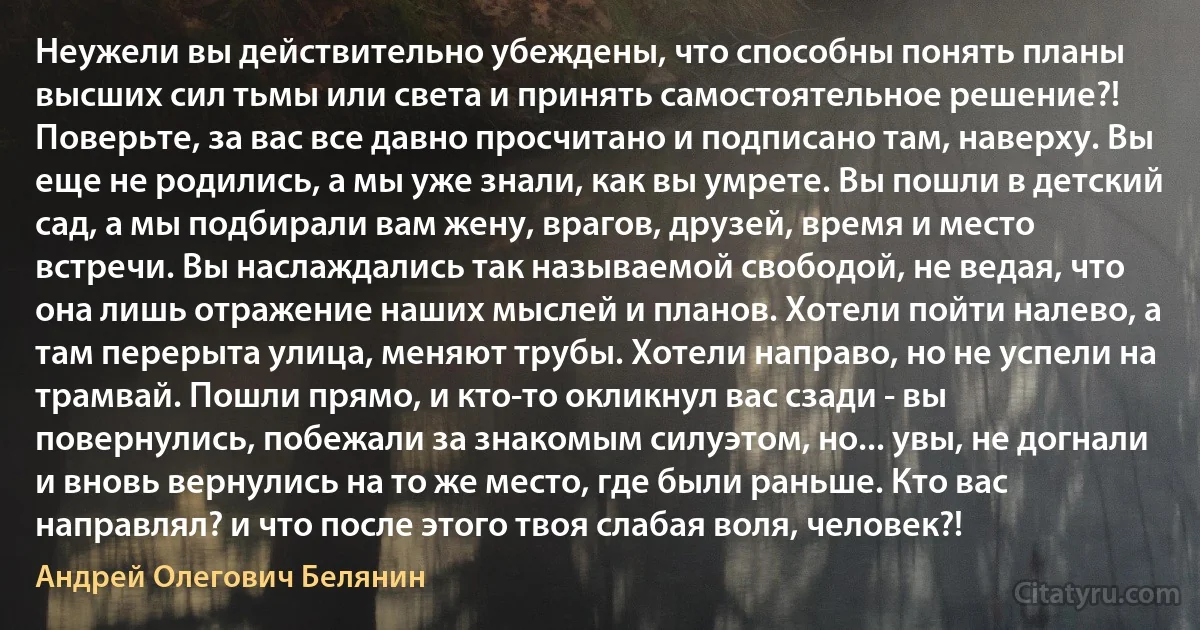 Неужели вы действительно убеждены, что способны понять планы высших сил тьмы или света и принять самостоятельное решение?! Поверьте, за вас все давно просчитано и подписано там, наверху. Вы еще не родились, а мы уже знали, как вы умрете. Вы пошли в детский сад, а мы подбирали вам жену, врагов, друзей, время и место встречи. Вы наслаждались так называемой свободой, не ведая, что она лишь отражение наших мыслей и планов. Хотели пойти налево, а там перерыта улица, меняют трубы. Хотели направо, но не успели на трамвай. Пошли прямо, и кто-то окликнул вас сзади - вы повернулись, побежали за знакомым силуэтом, но... увы, не догнали и вновь вернулись на то же место, где были раньше. Кто вас направлял? и что после этого твоя слабая воля, человек?! (Андрей Олегович Белянин)