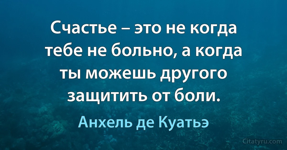 Счастье – это не когда тебе не больно, а когда ты можешь другого защитить от боли. (Анхель де Куатьэ)