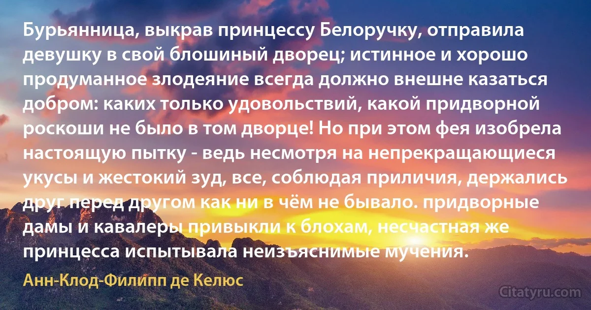 Бурьянница, выкрав принцессу Белоручку, отправила девушку в свой блошиный дворец; истинное и хорошо продуманное злодеяние всегда должно внешне казаться добром: каких только удовольствий, какой придворной роскоши не было в том дворце! Но при этом фея изобрела настоящую пытку - ведь несмотря на непрекращающиеся укусы и жестокий зуд, все, соблюдая приличия, держались друг перед другом как ни в чём не бывало. придворные дамы и кавалеры привыкли к блохам, несчастная же принцесса испытывала неизъяснимые мучения. (Анн-Клод-Филипп де Келюс)