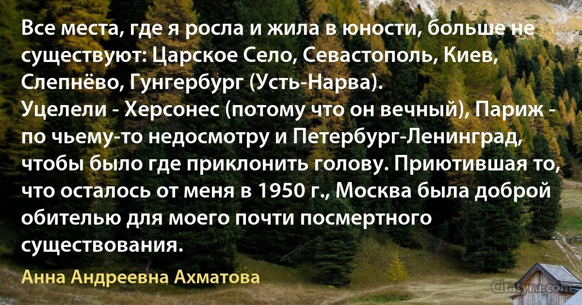 Все места, где я росла и жила в юности, больше не существуют: Царское Село, Севастополь, Киев, Слепнёво, Гунгербург (Усть-Нарва).
Уцелели - Херсонес (потому что он вечный), Париж - по чьему-то недосмотру и Петербург-Ленинград, чтобы было где приклонить голову. Приютившая то, что осталось от меня в 1950 г., Москва была доброй обителью для моего почти посмертного существования. (Анна Андреевна Ахматова)