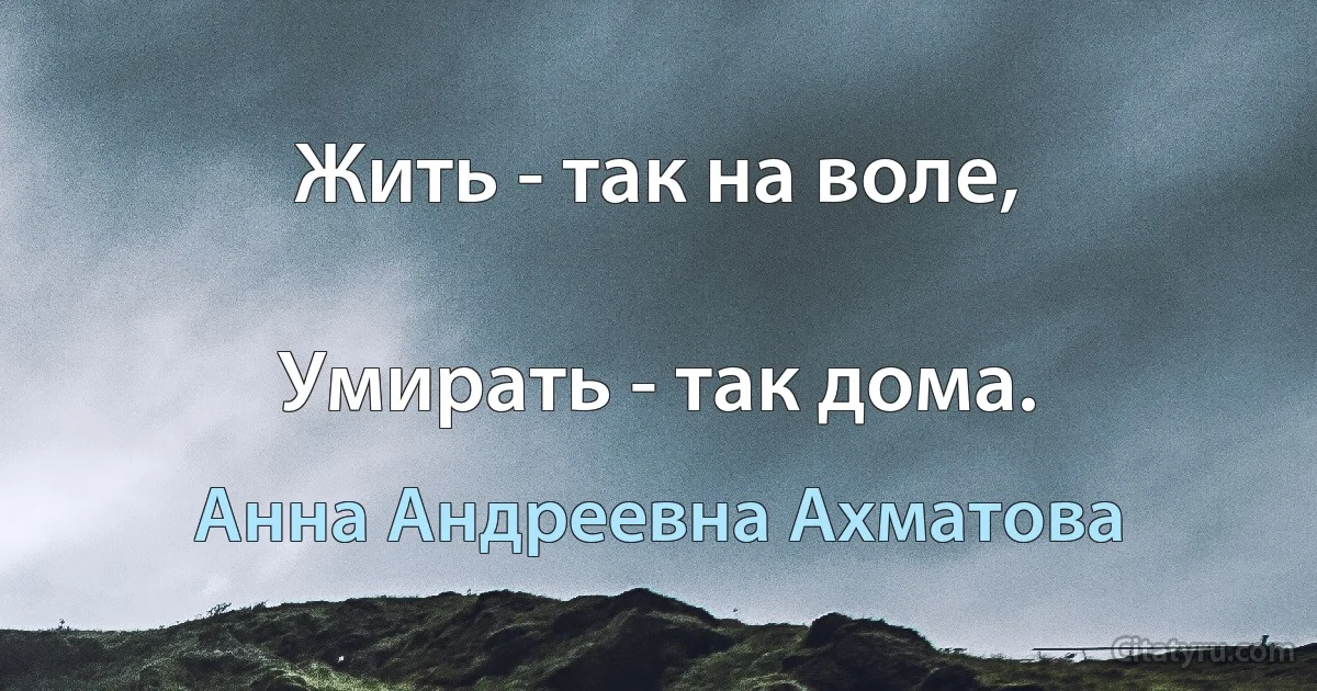 Жить - так на воле,

Умирать - так дома. (Анна Андреевна Ахматова)