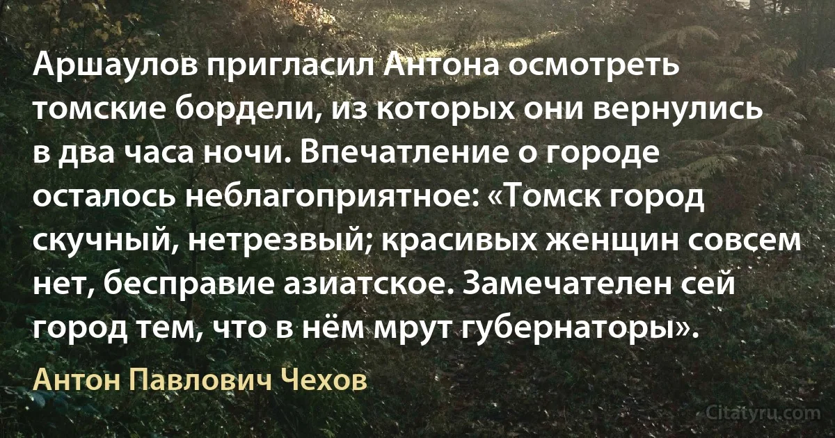 Аршаулов пригласил Антона осмотреть томские бордели, из которых они вернулись в два часа ночи. Впечатление о городе осталось неблагоприятное: «Томск город скучный, нетрезвый; красивых женщин совсем нет, бесправие азиатское. Замечателен сей город тем, что в нём мрут губернаторы». (Антон Павлович Чехов)