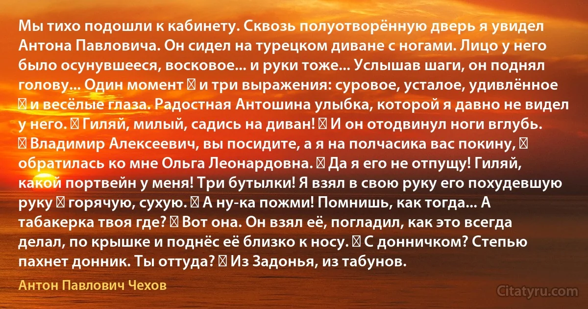 Мы тихо подошли к кабинету. Сквозь полуотворённую дверь я увидел Антона Павловича. Он сидел на турецком диване с ногами. Лицо у него было осунувшееся, восковое... и руки тоже... Услышав шаги, он поднял голову... Один момент ― и три выражения: суровое, усталое, удивлённое ― и весёлые глаза. Радостная Антошина улыбка, которой я давно не видел у него. ― Гиляй, милый, садись на диван! ― И он отодвинул ноги вглубь. ― Владимир Алексеевич, вы посидите, а я на полчасика вас покину, ― обратилась ко мне Ольга Леонардовна. ― Да я его не отпущу! Гиляй, какой портвейн у меня! Три бутылки! Я взял в свою руку его похудевшую руку ― горячую, сухую. ― А ну-ка пожми! Помнишь, как тогда... А табакерка твоя где? ― Вот она. Он взял её, погладил, как это всегда делал, по крышке и поднёс её близко к носу. ― С донничком? Степью пахнет донник. Ты оттуда? ― Из Задонья, из табунов. (Антон Павлович Чехов)