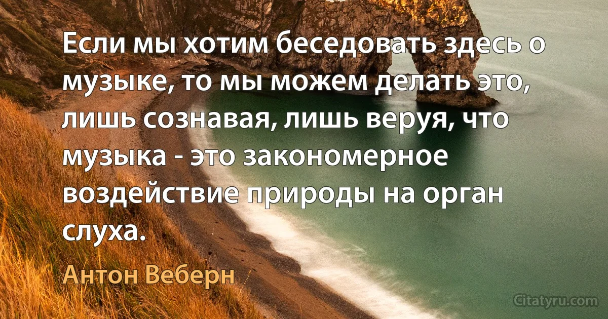 Если мы хотим беседовать здесь о музыке, то мы можем делать это, лишь сознавая, лишь веруя, что музыка - это закономерное воздействие природы на орган слуха. (Антон Веберн)