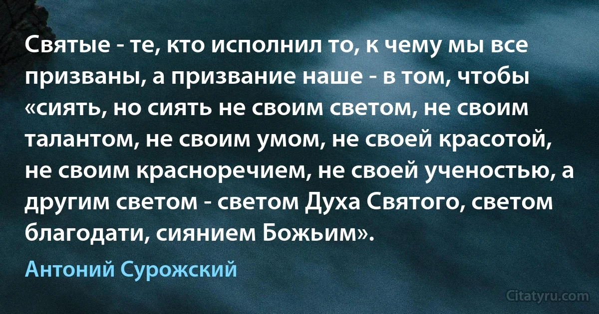 Святые - те, кто исполнил то, к чему мы все призваны, а призвание наше - в том, чтобы «сиять, но сиять не своим светом, не своим талантом, не своим умом, не своей красотой, не своим красноречием, не своей ученостью, а другим светом - светом Духа Святого, светом благодати, сиянием Божьим». (Антоний Сурожский)