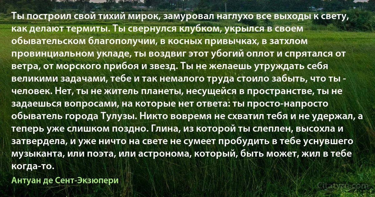 Ты построил свой тихий мирок, замуровал наглухо все выходы к свету, как делают термиты. Ты свернулся клубком, укрылся в своем обывательском благополучии, в косных привычках, в затхлом провинциальном укладе, ты воздвиг этот убогий оплот и спрятался от ветра, от морского прибоя и звезд. Ты не желаешь утруждать себя великими задачами, тебе и так немалого труда стоило забыть, что ты - человек. Нет, ты не житель планеты, несущейся в пространстве, ты не задаешься вопросами, на которые нет ответа: ты просто-напросто обыватель города Тулузы. Никто вовремя не схватил тебя и не удержал, а теперь уже слишком поздно. Глина, из которой ты слеплен, высохла и затвердела, и уже ничто на свете не сумеет пробудить в тебе уснувшего музыканта, или поэта, или астронома, который, быть может, жил в тебе когда-то. (Антуан де Сент-Экзюпери)