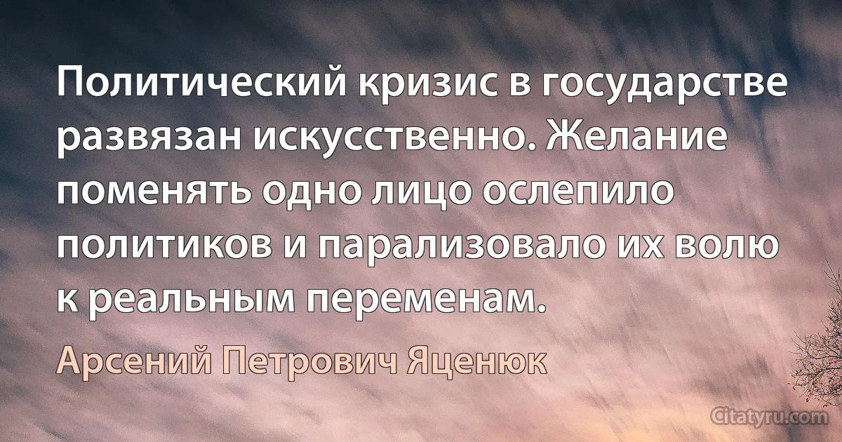 Политический кризис в государстве развязан искусственно. Желание поменять одно лицо ослепило политиков и парализовало их волю к реальным переменам. (Арсений Петрович Яценюк)