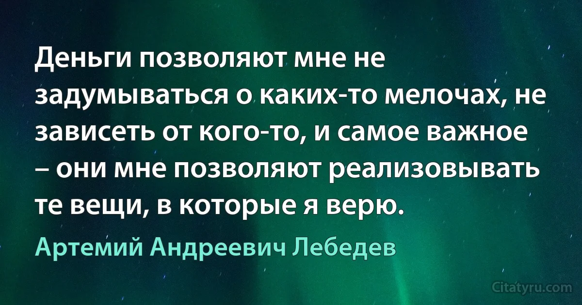 Деньги позволяют мне не задумываться о каких-то мелочах, не зависеть от кого-то, и самое важное – они мне позволяют реализовывать те вещи, в которые я верю. (Артемий Андреевич Лебедев)