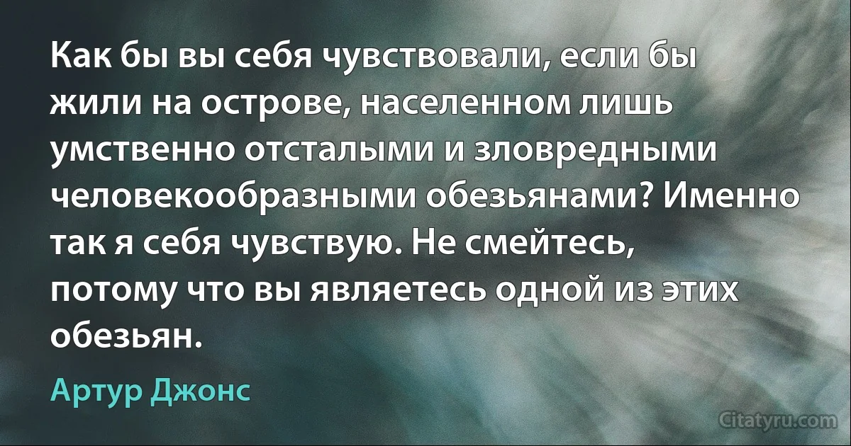 Как бы вы себя чувствовали, если бы жили на острове, населенном лишь умственно отсталыми и зловредными человекообразными обезьянами? Именно так я себя чувствую. Не смейтесь, потому что вы являетесь одной из этих обезьян. (Артур Джонс)