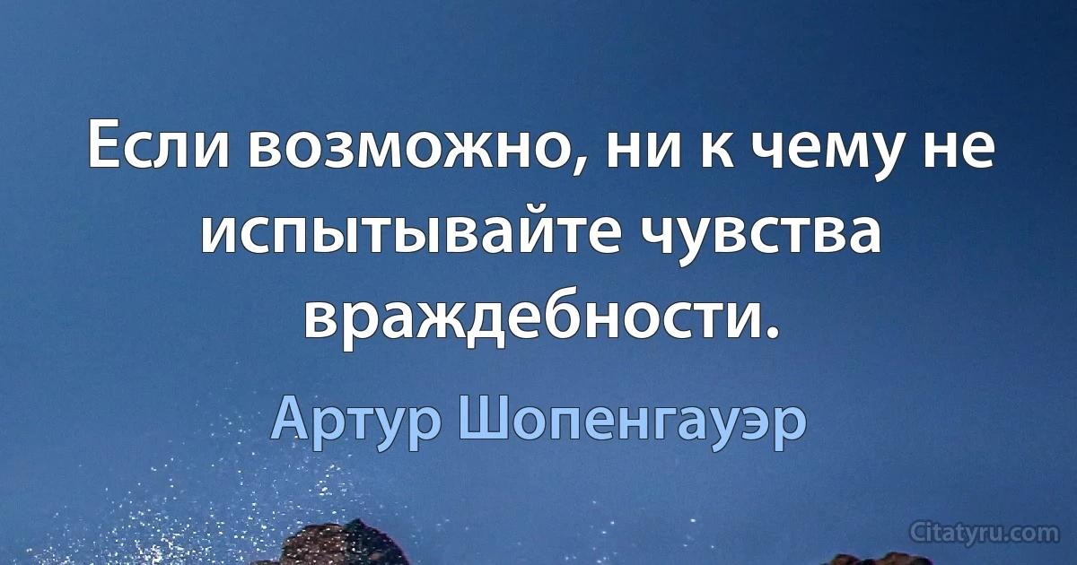 Если возможно, ни к чему не испытывайте чувства враждебности. (Артур Шопенгауэр)