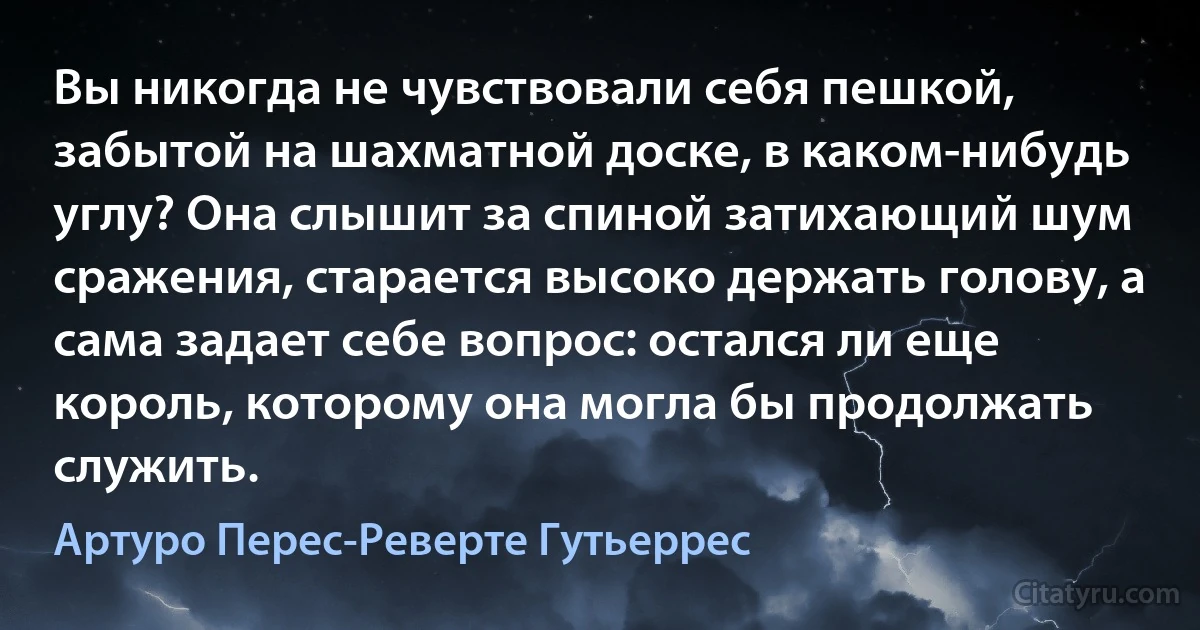 Вы никогда не чувствовали себя пешкой, забытой на шахматной доске, в каком-нибудь углу? Она слышит за спиной затихающий шум сражения, старается высоко держать голову, а сама задает себе вопрос: остался ли еще король, которому она могла бы продолжать служить. (Артуро Перес-Реверте Гутьеррес)