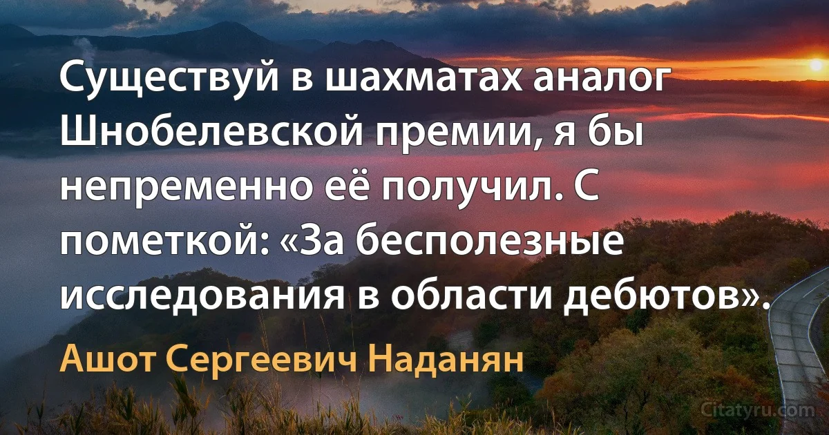 Существуй в шахматах аналог Шнобелевской премии, я бы непременно её получил. С пометкой: «За бесполезные исследования в области дебютов». (Ашот Сергеевич Наданян)