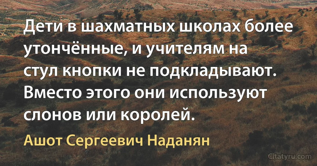 Дети в шахматных школах более утончённые, и учителям на стул кнопки не подкладывают. Вместо этого они используют слонов или королей. (Ашот Сергеевич Наданян)