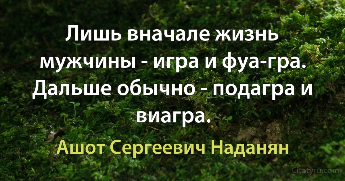 Лишь вначале жизнь мужчины - игра и фуа-гра. Дальше обычно - подагра и виагра. (Ашот Сергеевич Наданян)