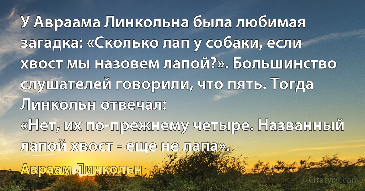 У Авраама Линкольна была любимая загадка: «Сколько лап у собаки, если хвост мы назовем лапой?». Большинство слушателей говорили, что пять. Тогда Линкольн отвечал:
«Нет, их по-прежнему четыре. Названный лапой хвост - еще не лапа». (Авраам Линкольн)