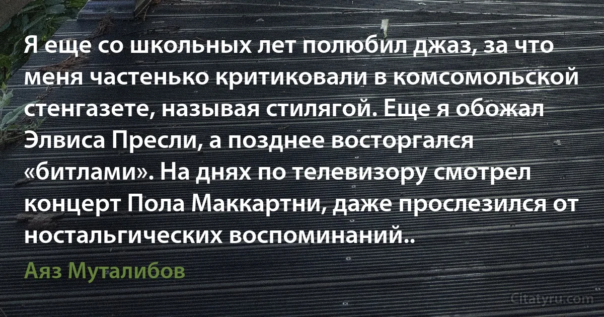 Я еще со школьных лет полюбил джаз, за что меня частенько критиковали в комсомольской стенгазете, называя стилягой. Еще я обожал Элвиса Пресли, а позднее восторгался «битлами». На днях по телевизору смотрел концерт Пола Маккартни, даже прослезился от ностальгических воспоминаний.. (Аяз Муталибов)